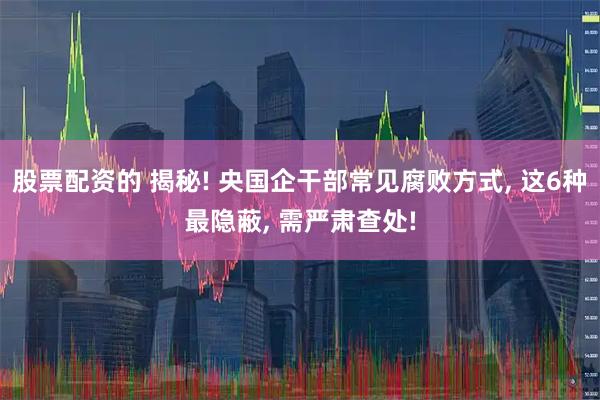 股票配资的 揭秘! 央国企干部常见腐败方式, 这6种最隐蔽, 需严肃查处!