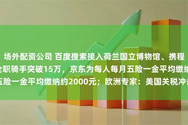 场外配资公司 百度搜索接入荷兰国立博物馆、携程、同程等MCP；外卖全职骑手突破15万，京东为每人每月五险一金平均缴纳约2000元；欧洲专家：美国关税冲击欧洲出口