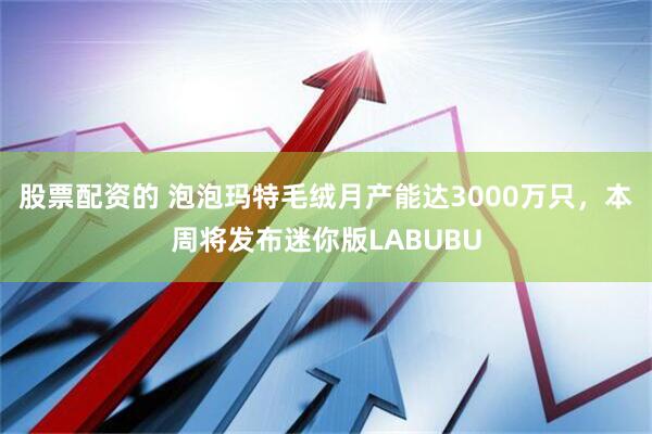 股票配资的 泡泡玛特毛绒月产能达3000万只，本周将发布迷你版LABUBU