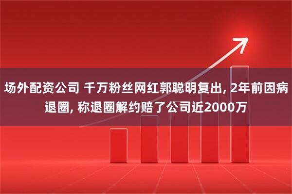 场外配资公司 千万粉丝网红郭聪明复出, 2年前因病退圈, 称退圈解约赔了公司近2000万