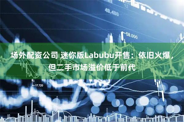 场外配资公司 迷你版Labubu开售：依旧火爆，但二手市场溢价低于前代