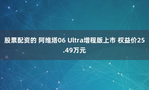 股票配资的 阿维塔06 Ultra增程版上市 权益价25.49万元