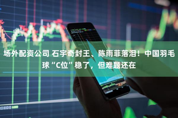 场外配资公司 石宇奇封王、陈雨菲落泪！中国羽毛球“C位”稳了，但难题还在