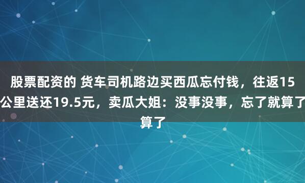 股票配资的 货车司机路边买西瓜忘付钱，往返15公里送还19.5元，卖瓜大姐：没事没事，忘了就算了