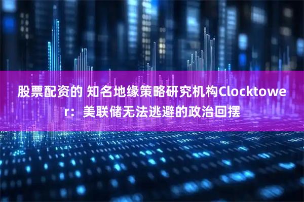 股票配资的 知名地缘策略研究机构Clocktower：美联储无法逃避的政治回摆