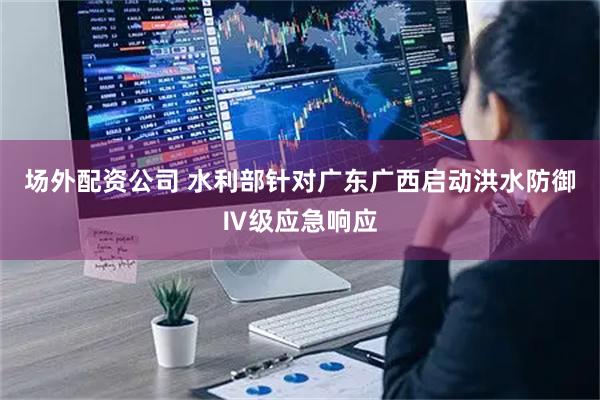 场外配资公司 水利部针对广东广西启动洪水防御Ⅳ级应急响应