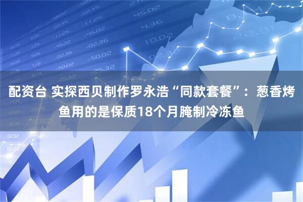 配资台 实探西贝制作罗永浩“同款套餐”：葱香烤鱼用的是保质18个月腌制冷冻鱼