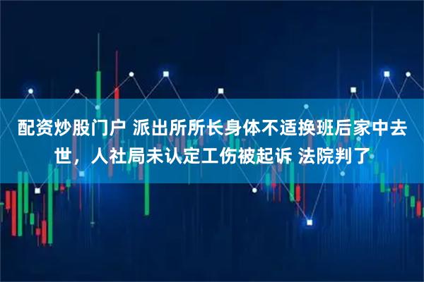 配资炒股门户 派出所所长身体不适换班后家中去世，人社局未认定工伤被起诉 法院判了
