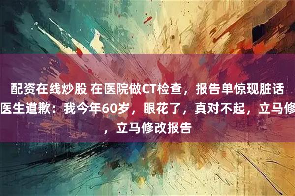 配资在线炒股 在医院做CT检查，报告单惊现脏话！涉事医生道歉：我今年60岁，眼花了，真对不起，立马修改报告