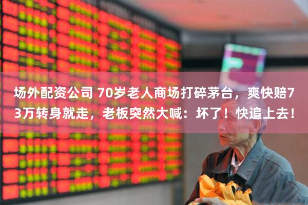 场外配资公司 70岁老人商场打碎茅台，爽快赔73万转身就走，老板突然大喊：坏了！快追上去！