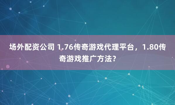 场外配资公司 1.76传奇游戏代理平台，1.80传奇游戏推广方法？