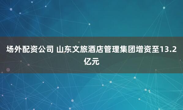 场外配资公司 山东文旅酒店管理集团增资至13.2亿元