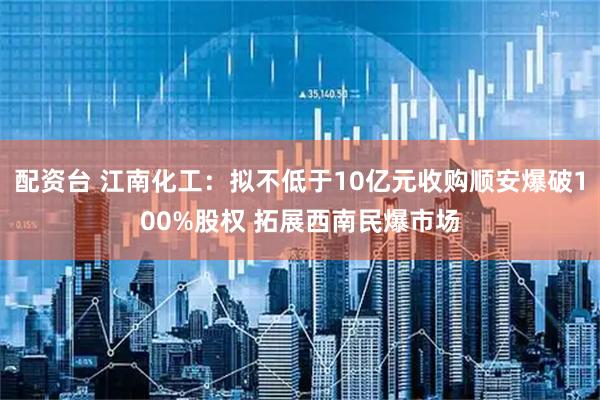 配资台 江南化工：拟不低于10亿元收购顺安爆破100%股权 拓展西南民爆市场