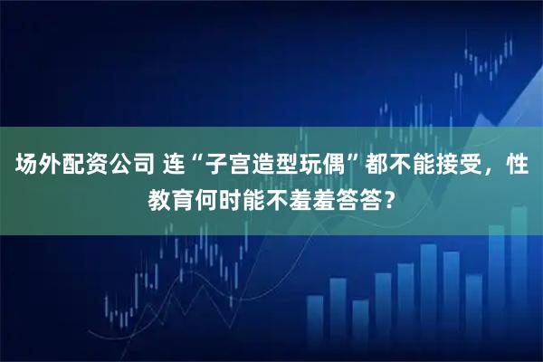 场外配资公司 连“子宫造型玩偶”都不能接受，性教育何时能不羞羞答答？