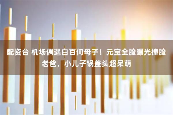 配资台 机场偶遇白百何母子！元宝全脸曝光撞脸老爸，小儿子锅盖头超呆萌