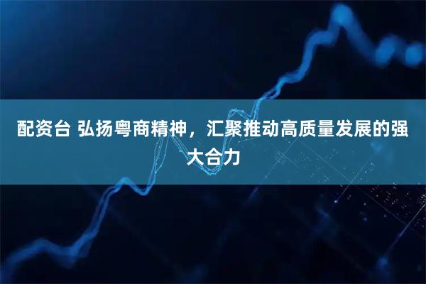 配资台 弘扬粤商精神，汇聚推动高质量发展的强大合力