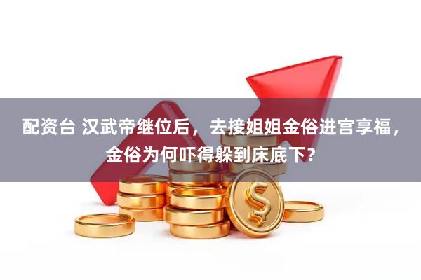 配资台 汉武帝继位后，去接姐姐金俗进宫享福，金俗为何吓得躲到床底下？