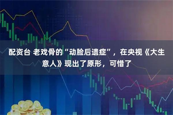 配资台 老戏骨的“动脸后遗症”，在央视《大生意人》现出了原形，可惜了