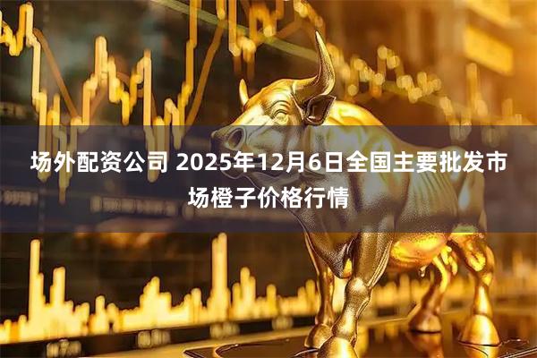 场外配资公司 2025年12月6日全国主要批发市场橙子价格行情