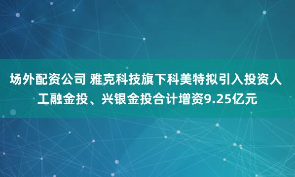 场外配资公司 雅克科技旗下科美特拟引入投资人 工融金投、兴银金投合计增资9.25亿元