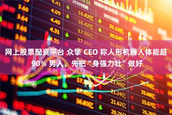 网上股票配资平台 众擎 CEO 称人形机器人体能超 90% 男人，先把“身强力壮”做好