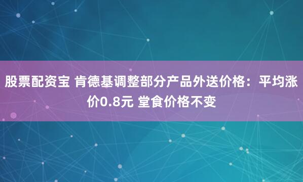 股票配资宝 肯德基调整部分产品外送价格：平均涨价0.8元 堂食价格不变