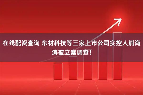 在线配资查询 东材科技等三家上市公司实控人熊海涛被立案调查！