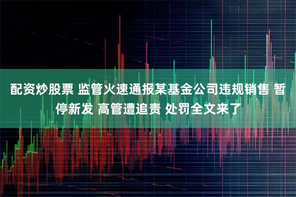 配资炒股票 监管火速通报某基金公司违规销售 暂停新发 高管遭追责 处罚全文来了
