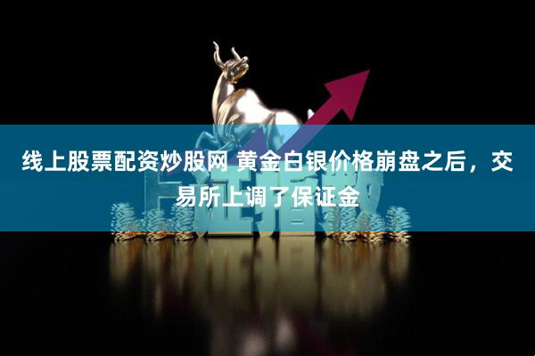 线上股票配资炒股网 黄金白银价格崩盘之后，交易所上调了保证金