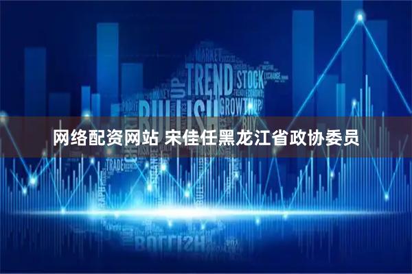 网络配资网站 宋佳任黑龙江省政协委员