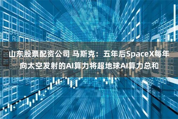 山东股票配资公司 马斯克：五年后SpaceX每年向太空发射的AI算力将超地球AI算力总和