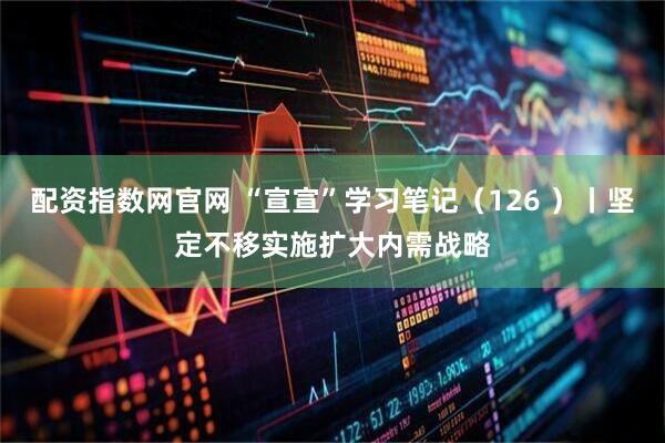 配资指数网官网 “宣宣”学习笔记（126 ）丨坚定不移实施扩大内需战略