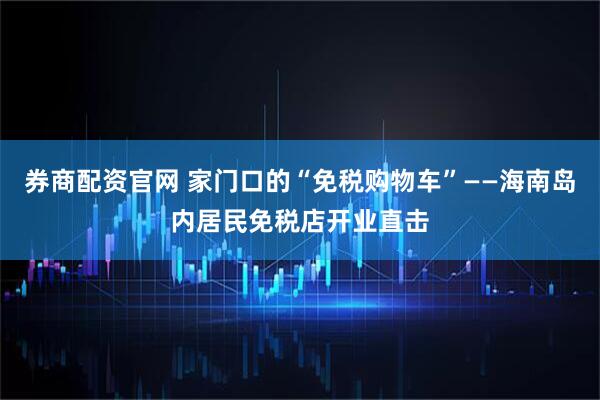 券商配资官网 家门口的“免税购物车”——海南岛内居民免税店开业直击