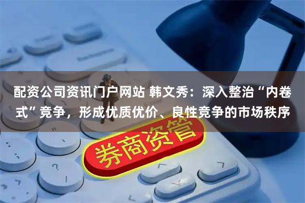 配资公司资讯门户网站 韩文秀：深入整治“内卷式”竞争，形成优质优价、良性竞争的市场秩序