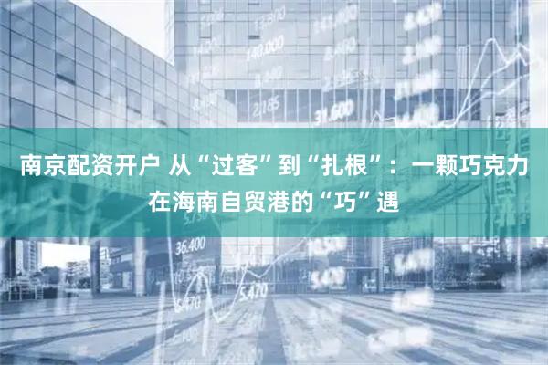 南京配资开户 从“过客”到“扎根”：一颗巧克力在海南自贸港的“巧”遇