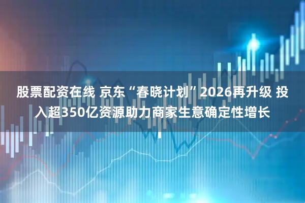 股票配资在线 京东“春晓计划”2026再升级 投入超350亿资源助力商家生意确定性增长