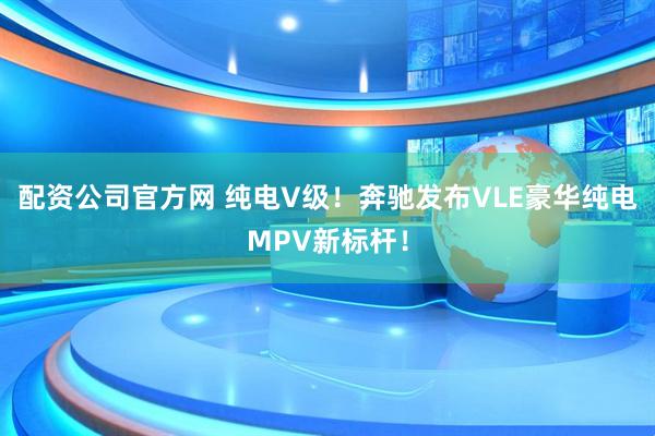 配资公司官方网 纯电V级！奔驰发布VLE豪华纯电MPV新标杆！